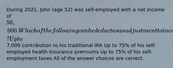 During 2021, John (age 52) was self-employed with a net income of 50,000. Which of the following can he deduct as an adjustment to income? Up to7,000 contribution to his traditional IRA Up to 75% of his self-employed health insurance premiums Up to 75% of his self-employment taxes All of the answer choices are correct.