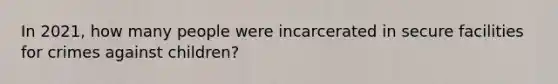 In 2021, how many people were incarcerated in secure facilities for crimes against children?