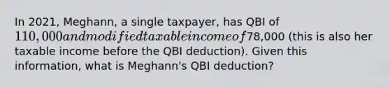 In 2021, Meghann, a single taxpayer, has QBI of 110,000 and modified taxable income of78,000 (this is also her taxable income before the QBI deduction). Given this information, what is Meghann's QBI deduction?