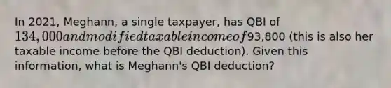 In 2021, Meghann, a single taxpayer, has QBI of 134,000 and modified taxable income of93,800 (this is also her taxable income before the QBI deduction). Given this information, what is Meghann's QBI deduction?