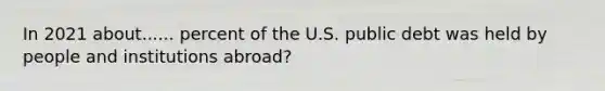 In 2021 about...... percent of the U.S. public debt was held by people and institutions abroad?