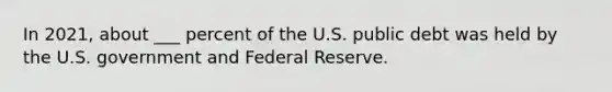 In 2021, about ___ percent of the U.S. public debt was held by the U.S. government and Federal Reserve.