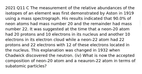 2021 Q11 C The measurement of the relative abundances of the isotopes of an element was first demonstrated by Aston in 1919 using a mass spectrograph. His results indicated that 90.0% of neon atoms had mass number 20 and the remainder had mass number 22. It was suggested at the time that a neon-20 atom had 20 protons and 10 electrons in its nucleus and another 10 electrons in its electron cloud while a neon-22 atom had 22 protons and 22 electrons with 12 of these electrons located in the nucleus. This explanation was changed in 1932 when Chadwick discovered the neutron. (iv) What is now the accepted composition of neon-20 atom and a neauron-22 atom in terms of subatomic particles?