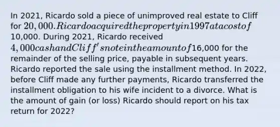 In 2021, Ricardo sold a piece of unimproved real estate to Cliff for 20,000. Ricardo acquired the property in 1997 at a cost of10,000. During 2021, Ricardo received 4,000 cash and Cliff's note in the amount of16,000 for the remainder of the selling price, payable in subsequent years. Ricardo reported the sale using the installment method. In 2022, before Cliff made any further payments, Ricardo transferred the installment obligation to his wife incident to a divorce. What is the amount of gain (or loss) Ricardo should report on his tax return for 2022?