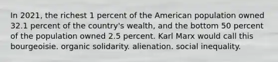 In 2021, the richest 1 percent of the American population owned 32.1 percent of the country's wealth, and the bottom 50 percent of the population owned 2.5 percent. Karl Marx would call this bourgeoisie. organic solidarity. alienation. social inequality.