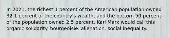 In 2021, the richest 1 percent of the American population owned 32.1 percent of the country's wealth, and the bottom 50 percent of the population owned 2.5 percent. Karl Marx would call this organic solidarity. bourgeoisie. alienation. social inequality.