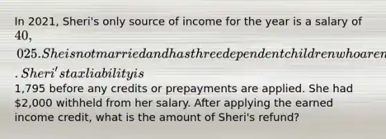 In 2021, Sheri's only source of income for the year is a salary of 40,025. She is not married and has three dependent children who are not eligible for the child tax credit. Sheri's tax liability is1,795 before any credits or prepayments are applied. She had 2,000 withheld from her salary. After applying the earned income credit, what is the amount of Sheri's refund?