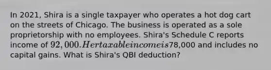 In 2021, Shira is a single taxpayer who operates a hot dog cart on the streets of Chicago. The business is operated as a sole proprietorship with no employees. Shira's Schedule C reports income of 92,000. Her taxable income is78,000 and includes no capital gains. What is Shira's QBI deduction?