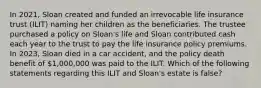 In 2021, Sloan created and funded an irrevocable life insurance trust (ILIT) naming her children as the beneficiaries. The trustee purchased a policy on Sloan's life and Sloan contributed cash each year to the trust to pay the life insurance policy premiums. In 2023, Sloan died in a car accident, and the policy death benefit of 1,000,000 was paid to the ILIT. Which of the following statements regarding this ILIT and Sloan's estate is false?