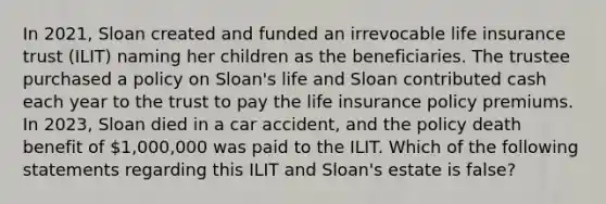 In 2021, Sloan created and funded an irrevocable life insurance trust (ILIT) naming her children as the beneficiaries. The trustee purchased a policy on Sloan's life and Sloan contributed cash each year to the trust to pay the life insurance policy premiums. In 2023, Sloan died in a car accident, and the policy death benefit of 1,000,000 was paid to the ILIT. Which of the following statements regarding this ILIT and Sloan's estate is false?