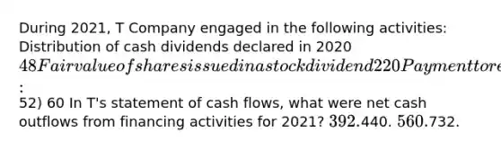 During 2021, T Company engaged in the following activities: Distribution of cash dividends declared in 202048 Fair value of shares issued in a stock dividend 220 Payment to retire bonds 452 Proceeds from the sale of treasury stock (cost:52) 60 In T's statement of cash flows, what were net cash outflows from financing activities for 2021? 392.440. 560.732.