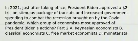 In​ 2021, just after taking​ office, President Biden approved a​ 2 trillion stimulus package of tax cuts and increased government spending to combat the recession brought on by the Covid pandemic. Which group of economists most approved of President​ Biden's actions? Part 2 A. Keynesian economists B. classical economists C. free market economists D. monetarists