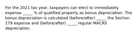 For the 2021 tax year, taxpayers can elect to immediately expense _____ % of qualified property as bonus depreciation. The bonus depreciation is calculated (before/after) _____ the Section 179 expense and (before/after) _____ regular MACRS depreciation.