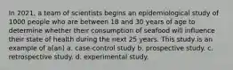 In 2021, a team of scientists begins an epidemiological study of 1000 people who are between 18 and 30 years of age to determine whether their consumption of seafood will influence their state of health during the next 25 years. This study is an example of a(an) a. case-control study b. prospective study. c. retrospective study. d. experimental study.