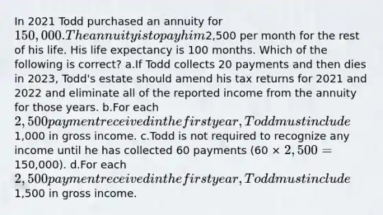 In 2021 Todd purchased an annuity for 150,000. The annuity is to pay him2,500 per month for the rest of his life. His <a href='https://www.questionai.com/knowledge/kIJsOtzr6Z-life-expectancy' class='anchor-knowledge'>life expectancy</a> is 100 months. Which of the following is correct? a.If Todd collects 20 payments and then dies in 2023, Todd's estate should amend his tax returns for 2021 and 2022 and eliminate all of the reported income from the annuity for those years. b.For each 2,500 payment received in the first year, Todd must include1,000 in gross income. c.Todd is not required to recognize any income until he has collected 60 payments (60 × 2,500 =150,000). d.For each 2,500 payment received in the first year, Todd must include1,500 in gross income.