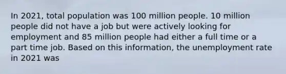 In 2021, total population was 100 million people. 10 million people did not have a job but were actively looking for employment and 85 million people had either a full time or a part time job. Based on this information, the unemployment rate in 2021 was