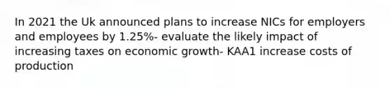 In 2021 the Uk announced plans to increase NICs for employers and employees by 1.25%- evaluate the likely impact of increasing taxes on economic growth- KAA1 increase costs of production