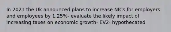 In 2021 the Uk announced plans to increase NICs for employers and employees by 1.25%- evaluate the likely impact of increasing taxes on economic growth- EV2- hypothecated