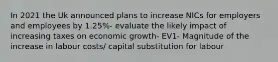 In 2021 the Uk announced plans to increase NICs for employers and employees by 1.25%- evaluate the likely impact of increasing taxes on economic growth- EV1- Magnitude of the increase in labour costs/ capital substitution for labour