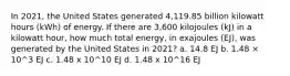 In 2021, the United States generated 4,119.85 billion kilowatt hours (kWh) of energy. If there are 3,600 kilojoules (kJ) in a kilowatt hour, how much total energy, in exajoules (EJ), was generated by the United States in 2021? a. 14.8 EJ b. 1.48 × 10^3 EJ c. 1.48 x 10^10 EJ d. 1.48 x 10^16 EJ