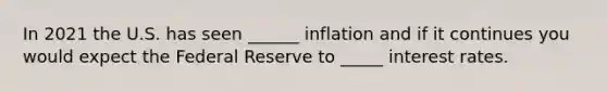 In 2021 the U.S. has seen ______ inflation and if it continues you would expect the Federal Reserve to _____ interest rates.