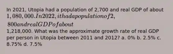 In 2021, Utopia had a population of 2,700 and real GDP of about 1,080,000. In 2022, it had a population of 2,800 and real GDP of about1,218,000. What was the approximate growth rate of real GDP per person in Utopia between 2011 and 2012? a. 0% b. 2.5% c. 8.75% d. 7.5%