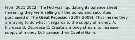 From 2021-2022, The Fed was liquidating its balance sheet (meaning they were selling off the bonds and securities purchased in The Great Recession 2007-2009). That means they are trying to do what in regards to the supply of money. A. Increase B. Decrease C. Create a money stream to increase supply of money D. Increase their Capital Gains