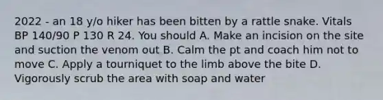 2022 - an 18 y/o hiker has been bitten by a rattle snake. Vitals BP 140/90 P 130 R 24. You should A. Make an incision on the site and suction the venom out B. Calm the pt and coach him not to move C. Apply a tourniquet to the limb above the bite D. Vigorously scrub the area with soap and water