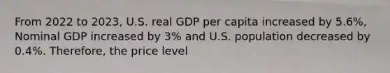 From 2022 to 2023, U.S. real GDP per capita increased by 5.6%, Nominal GDP increased by 3% and U.S. population decreased by 0.4%. Therefore, the price level