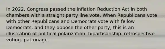 In 2022, Congress passed the Inflation Reduction Act in both chambers with a straight party line vote. When Republicans vote with other Republicans and Democrats vote with fellow Democrats, and they oppose the other party, this is an illustration of political polarization. bipartisanship. retrospective voting. patronage.