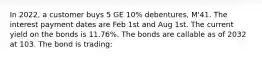 In 2022, a customer buys 5 GE 10% debentures, M'41. The interest payment dates are Feb 1st and Aug 1st. The current yield on the bonds is 11.76%. The bonds are callable as of 2032 at 103. The bond is trading: