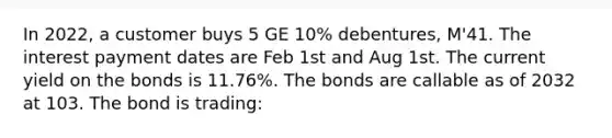 In 2022, a customer buys 5 GE 10% debentures, M'41. The interest payment dates are Feb 1st and Aug 1st. The current yield on the bonds is 11.76%. The bonds are callable as of 2032 at 103. The bond is trading: