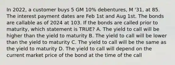 In 2022, a customer buys 5 GM 10% debentures, M '31, at 85. The interest payment dates are Feb 1st and Aug 1st. The bonds are callable as of 2024 at 103. If the bonds are called prior to maturity, which statement is TRUE? A. The yield to call will be higher than the yield to maturity B. The yield to call will be lower than the yield to maturity C. The yield to call will be the same as the yield to maturity D. The yield to call will depend on the current market price of the bond at the time of the call