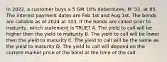 In 2022, a customer buys a 5 GM 10% debentures, M '32, at 85. The interest payment dates are Feb 1st and Aug 1st. The bonds are callable as of 2024 at 103. If the bonds are called prior to maturity, which statement is TRUE? A. The yield to call will be higher then the yield to maturity B. The yield to call will be lower then the yield to maturity C. The yield to call will be the same as the yield to maturity D. The yield to call will depend on the current market price of the bond at the time of the call