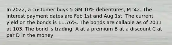 In 2022, a customer buys 5 GM 10% debentures, M '42. The interest payment dates are Feb 1st and Aug 1st. The current yield on the bonds is 11.76%. The bonds are callable as of 2031 at 103. The bond is trading: A at a premium B at a discount C at par D in the money