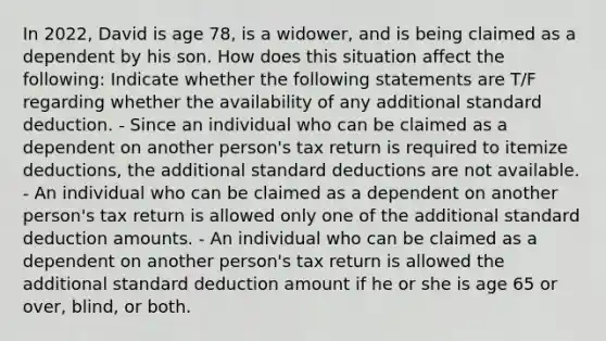 In 2022, David is age 78, is a widower, and is being claimed as a dependent by his son. How does this situation affect the following: Indicate whether the following statements are T/F regarding whether the availability of any additional standard deduction. - Since an individual who can be claimed as a dependent on another person's tax return is required to itemize deductions, the additional standard deductions are not available. - An individual who can be claimed as a dependent on another person's tax return is allowed only one of the additional standard deduction amounts. - An individual who can be claimed as a dependent on another person's tax return is allowed the additional standard deduction amount if he or she is age 65 or over, blind, or both.