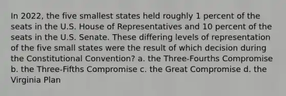 In 2022, the five smallest states held roughly 1 percent of the seats in the U.S. House of Representatives and 10 percent of the seats in the U.S. Senate. These differing levels of representation of the five small states were the result of which decision during the Constitutional Convention? a. the Three-Fourths Compromise b. the Three-Fifths Compromise c. the Great Compromise d. the Virginia Plan