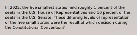 In 2022, the five smallest states held roughly 1 percent of the seats in the U.S. House of Representatives and 10 percent of the seats in the U.S. Senate. These differing levels of representation of the five small states were the result of which decision during the Constitutional Convention?