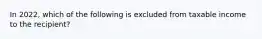 In 2022, which of the following is excluded from taxable income to the recipient?