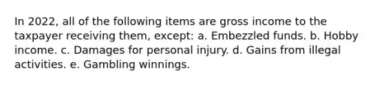 In 2022, all of the following items are gross income to the taxpayer receiving them, except: a. Embezzled funds. b. Hobby income. c. Damages for personal injury. d. Gains from illegal activities. e. Gambling winnings.