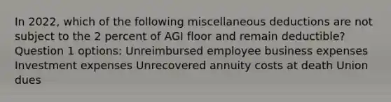 In 2022, which of the following miscellaneous deductions are not subject to the 2 percent of AGI floor and remain deductible? Question 1 options: Unreimbursed employee business expenses Investment expenses Unrecovered annuity costs at death Union dues