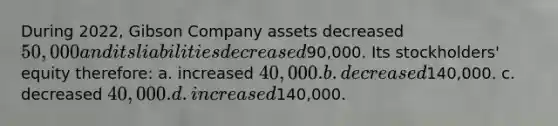 During 2022, Gibson Company assets decreased 50,000 and its liabilities decreased90,000. Its stockholders' equity therefore: a. increased 40,000. b. decreased140,000. c. decreased 40,000. d. increased140,000.