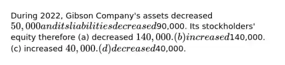 During 2022, Gibson Company's assets decreased 50,000 and its liabilities decreased90,000. Its stockholders' equity therefore (a) decreased 140,000. (b) increased140,000. (c) increased 40,000. (d) decreased40,000.