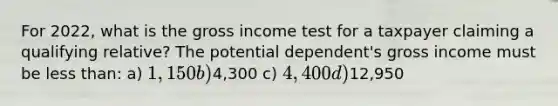 For 2022, what is the gross income test for a taxpayer claiming a qualifying relative? The potential dependent's gross income must be <a href='https://www.questionai.com/knowledge/k7BtlYpAMX-less-than' class='anchor-knowledge'>less than</a>: a) 1,150 b)4,300 c) 4,400 d)12,950