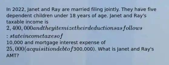 In 2022, Janet and Ray are married filing jointly. They have five dependent children under 18 years of age. Janet and Ray's taxable income is 2,400,000 and they itemize their deductions as follows: state income taxes of10,000 and mortgage interest expense of 25,000 (acquisition debt of300,000). What is Janet and Ray's AMT?