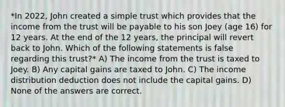 *In 2022, John created a simple trust which provides that the income from the trust will be payable to his son Joey (age 16) for 12 years. At the end of the 12 years, the principal will revert back to John. Which of the following statements is false regarding this trust?* A) The income from the trust is taxed to Joey. B) Any capital gains are taxed to John. C) The income distribution deduction does not include the capital gains. D) None of the answers are correct.