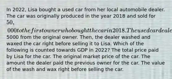 In 2022, Lisa bought a used car from her local automobile dealer. The car was originally produced in the year 2018 and sold for 50,000 to the first owner who bought the car in 2018. The used car dealer bought the car in 2022 for5000 from the original owner. Then, the dealer washed and waxed the car right before selling it to Lisa. Which of the following is counted towards GDP in 2022? The total price paid by Lisa for the car. The original market price of the car. The amount the dealer paid the previous owner for the car. The value of the wash and wax right before selling the car.