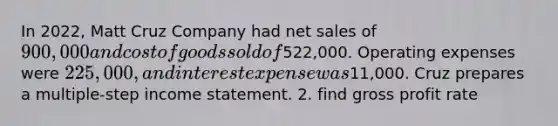 In 2022, Matt Cruz Company had <a href='https://www.questionai.com/knowledge/ksNDOTmr42-net-sales' class='anchor-knowledge'>net sales</a> of 900,000 and cost of goods sold of522,000. Operating expenses were 225,000, and interest expense was11,000. Cruz prepares a multiple-step <a href='https://www.questionai.com/knowledge/kCPMsnOwdm-income-statement' class='anchor-knowledge'>income statement</a>. 2. find <a href='https://www.questionai.com/knowledge/klIB6Lsdwh-gross-profit' class='anchor-knowledge'>gross profit</a> rate