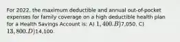 For 2022, the maximum deductible and annual out-of-pocket expenses for family coverage on a high deductible health plan for a Health Savings Account is: A) 1,400. B)7,050. C) 13,800. D)14,100.