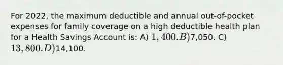 For 2022, the maximum deductible and annual out-of-pocket expenses for family coverage on a high deductible health plan for a Health Savings Account is: A) 1,400. B)7,050. C) 13,800. D)14,100.